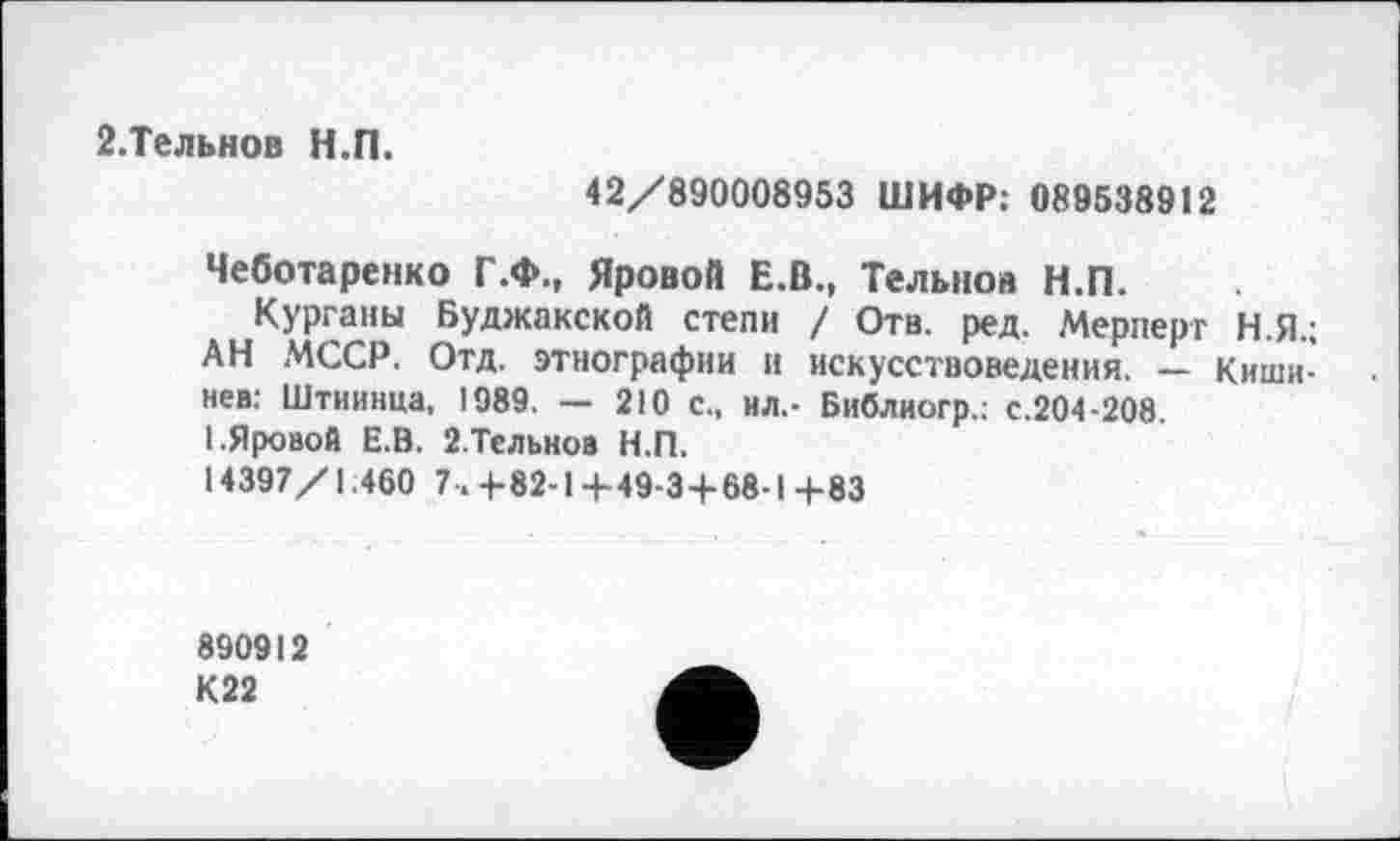 ﻿2.Тельнов Н.П.
42/890008953 ШИФР: 089538912
Чеботаренко Г.Ф., Яровой Е.В., Тельнов Н.П.
Курганы Буджакской степи / Отв. ред. Мерперт Н.Я.; АН МССР. Отд. этнографии и искусствоведения. — Кишинев: Штиинца, 1989. — 210 с., ил,- Библиогр.: с.204-208.
I.Яровой Е.В. 2.Тельнов Н.П.
14397/1.460 7.+82-1+49-3+68-1+83
890912
К22